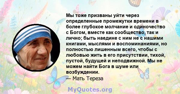 Мы тоже призваны уйти через определенные промежутки времени в более глубокое молчание и одиночество с Богом, вместе как сообщество, так и лично; быть наедине с ним не с нашими книгами, мыслями и воспоминаниями, но