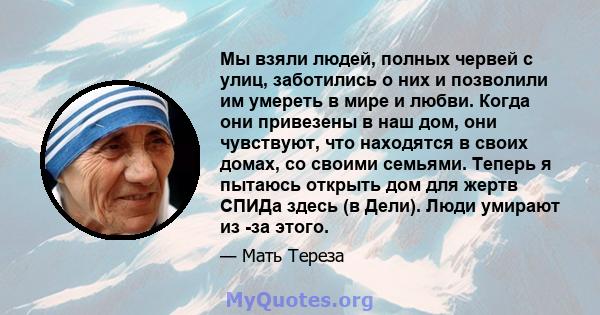 Мы взяли людей, полных червей с улиц, заботились о них и позволили им умереть в мире и любви. Когда они привезены в наш дом, они чувствуют, что находятся в своих домах, со своими семьями. Теперь я пытаюсь открыть дом