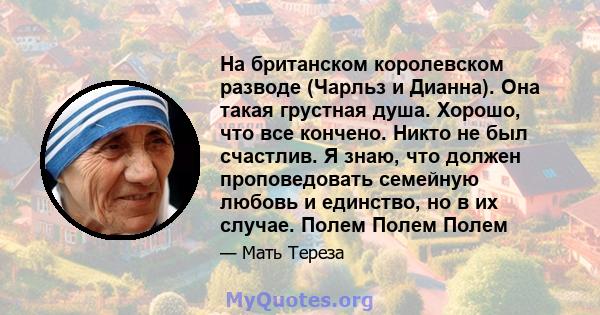 На британском королевском разводе (Чарльз и Дианна). Она такая грустная душа. Хорошо, что все кончено. Никто не был счастлив. Я знаю, что должен проповедовать семейную любовь и единство, но в их случае. Полем Полем Полем