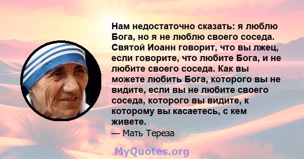 Нам недостаточно сказать: я люблю Бога, но я не люблю своего соседа. Святой Иоанн говорит, что вы лжец, если говорите, что любите Бога, и не любите своего соседа. Как вы можете любить Бога, которого вы не видите, если