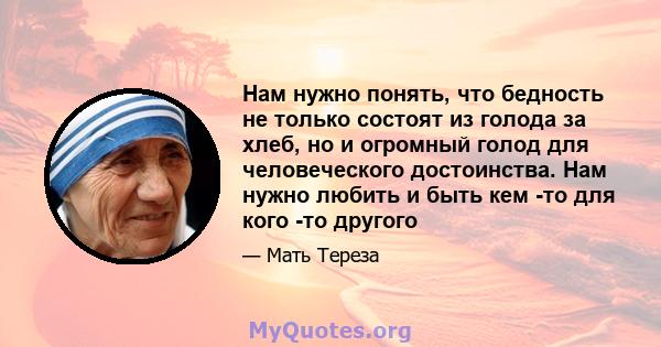 Нам нужно понять, что бедность не только состоят из голода за хлеб, но и огромный голод для человеческого достоинства. Нам нужно любить и быть кем -то для кого -то другого