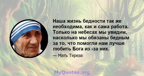 Наша жизнь бедности так же необходима, как и сама работа. Только на небесах мы увидим, насколько мы обязаны бедным за то, что помогли нам лучше любить Бога из -за них.