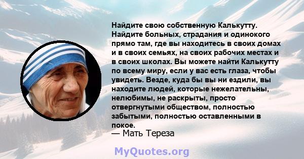 Найдите свою собственную Калькутту. Найдите больных, страдания и одинокого прямо там, где вы находитесь в своих домах и в своих семьях, на своих рабочих местах и ​​в своих школах. Вы можете найти Калькутту по всему