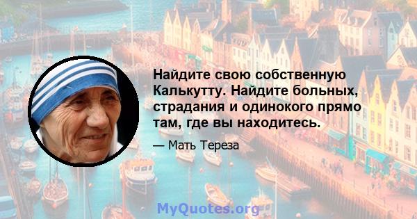 Найдите свою собственную Калькутту. Найдите больных, страдания и одинокого прямо там, где вы находитесь.