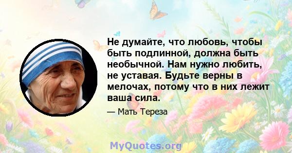 Не думайте, что любовь, чтобы быть подлинной, должна быть необычной. Нам нужно любить, не уставая. Будьте верны в мелочах, потому что в них лежит ваша сила.