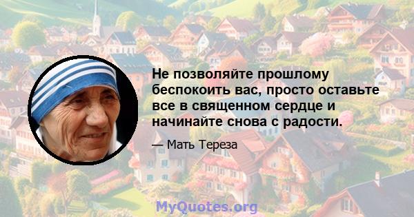 Не позволяйте прошлому беспокоить вас, просто оставьте все в священном сердце и начинайте снова с радости.