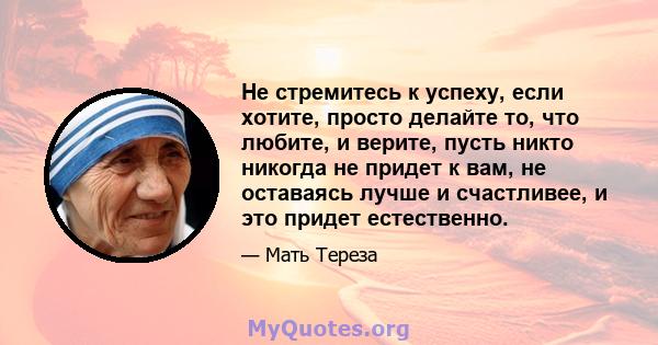 Не стремитесь к успеху, если хотите, просто делайте то, что любите, и верите, пусть никто никогда не придет к вам, не оставаясь лучше и счастливее, и это придет естественно.