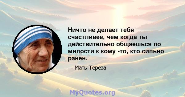 Ничто не делает тебя счастливее, чем когда ты действительно общаешься по милости к кому -то, кто сильно ранен.