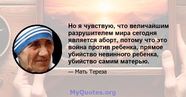 Но я чувствую, что величайшим разрушителем мира сегодня является аборт, потому что это война против ребенка, прямое убийство невинного ребенка, убийство самим матерью.