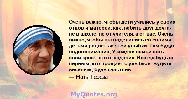 Очень важно, чтобы дети учились у своих отцов и матерей, как любить друг друга- не в школе, не от учителя, а от вас. Очень важно, чтобы вы поделились со своими детьми радостью этой улыбки. Там будут недопонимание; У