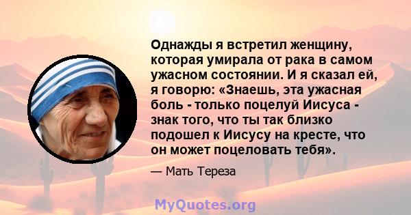 Однажды я встретил женщину, которая умирала от рака в самом ужасном состоянии. И я сказал ей, я говорю: «Знаешь, эта ужасная боль - только поцелуй Иисуса - знак того, что ты так близко подошел к Иисусу на кресте, что он 