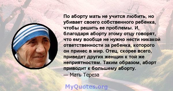 По аборту мать не учится любить, но убивает своего собственного ребенка, чтобы решить ее проблемы. И, благодаря аборту этому отцу говорят, что ему вообще не нужно нести никакой ответственности за ребенка, которого он