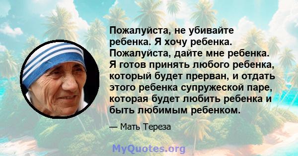 Пожалуйста, не убивайте ребенка. Я хочу ребенка. Пожалуйста, дайте мне ребенка. Я готов принять любого ребенка, который будет прерван, и отдать этого ребенка супружеской паре, которая будет любить ребенка и быть любимым 