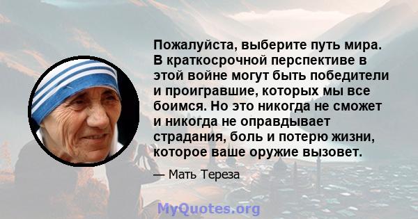 Пожалуйста, выберите путь мира. В краткосрочной перспективе в этой войне могут быть победители и проигравшие, которых мы все боимся. Но это никогда не сможет и никогда не оправдывает страдания, боль и потерю жизни,