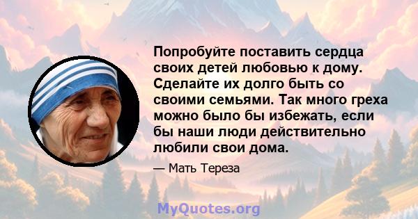 Попробуйте поставить сердца своих детей любовью к дому. Сделайте их долго быть со своими семьями. Так много греха можно было бы избежать, если бы наши люди действительно любили свои дома.