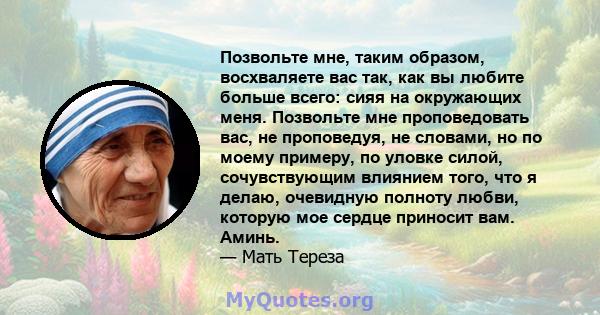 Позвольте мне, таким образом, восхваляете вас так, как вы любите больше всего: сияя на окружающих меня. Позвольте мне проповедовать вас, не проповедуя, не словами, но по моему примеру, по уловке силой, сочувствующим