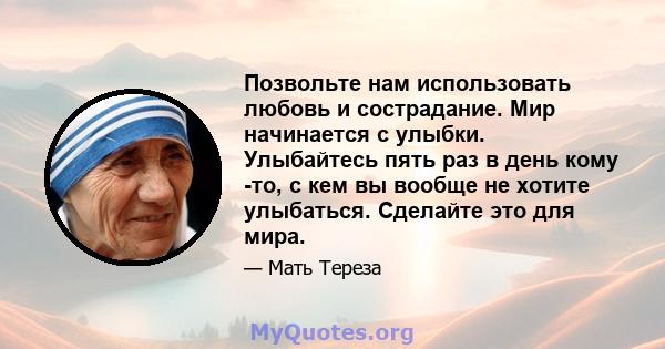 Позвольте нам использовать любовь и сострадание. Мир начинается с улыбки. Улыбайтесь пять раз в день кому -то, с кем вы вообще не хотите улыбаться. Сделайте это для мира.