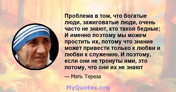 Проблема в том, что богатые люди, зажиговатые люди, очень часто не знают, кто такой бедные; И именно поэтому мы можем простить их, потому что знание может привести только к любви и любви к служению. И поэтому, если они