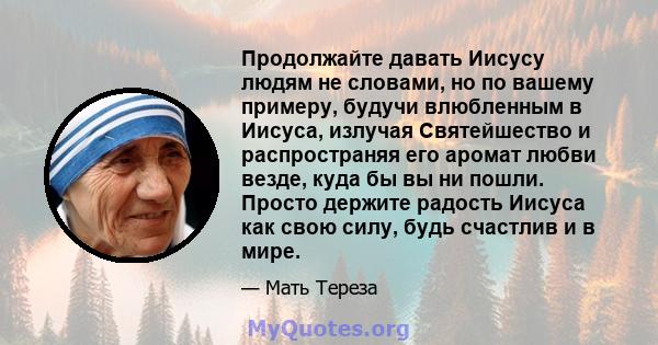 Продолжайте давать Иисусу людям не словами, но по вашему примеру, будучи влюбленным в Иисуса, излучая Святейшество и распространяя его аромат любви везде, куда бы вы ни пошли. Просто держите радость Иисуса как свою