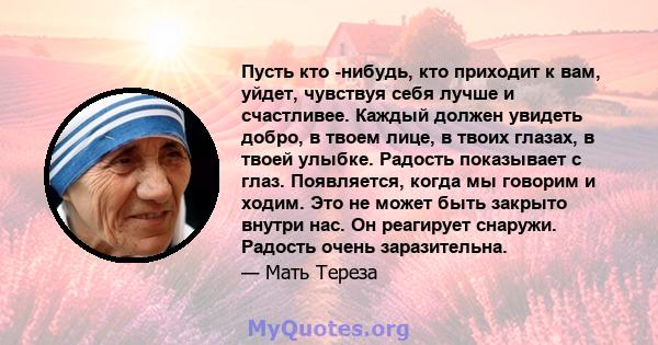 Пусть кто -нибудь, кто приходит к вам, уйдет, чувствуя себя лучше и счастливее. Каждый должен увидеть добро, в твоем лице, в твоих глазах, в твоей улыбке. Радость показывает с глаз. Появляется, когда мы говорим и ходим. 