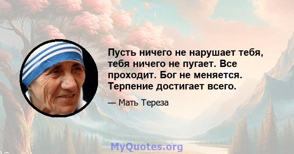 Пусть ничего не нарушает тебя, тебя ничего не пугает. Все проходит. Бог не меняется. Терпение достигает всего.