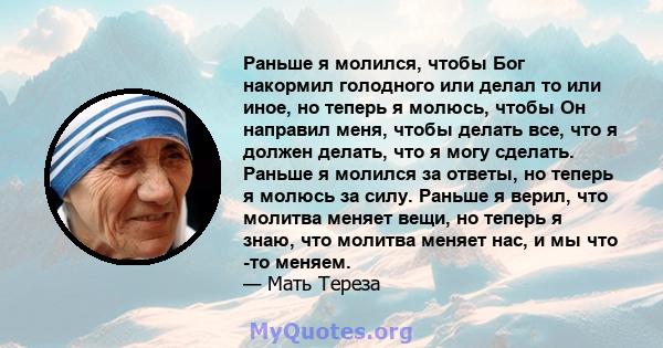 Раньше я молился, чтобы Бог накормил голодного или делал то или иное, но теперь я молюсь, чтобы Он направил меня, чтобы делать все, что я должен делать, что я могу сделать. Раньше я молился за ответы, но теперь я молюсь 