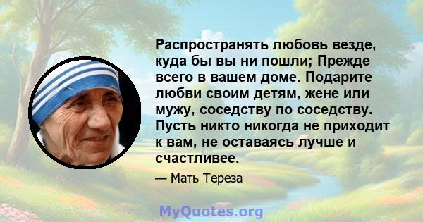 Распространять любовь везде, куда бы вы ни пошли; Прежде всего в вашем доме. Подарите любви своим детям, жене или мужу, соседству по соседству. Пусть никто никогда не приходит к вам, не оставаясь лучше и счастливее.