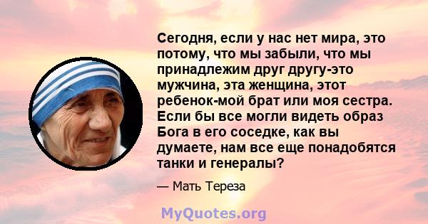 Сегодня, если у нас нет мира, это потому, что мы забыли, что мы принадлежим друг другу-это мужчина, эта женщина, этот ребенок-мой брат или моя сестра. Если бы все могли видеть образ Бога в его соседке, как вы думаете,