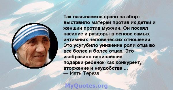 Так называемое право на аборт выставило матерей против их детей и женщин против мужчин. Он посеял насилие и раздоры в основе самых интимных человеческих отношений. Это усугубило унижение роли отца во все более и более