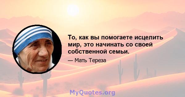 То, как вы помогаете исцелить мир, это начинать со своей собственной семьи.