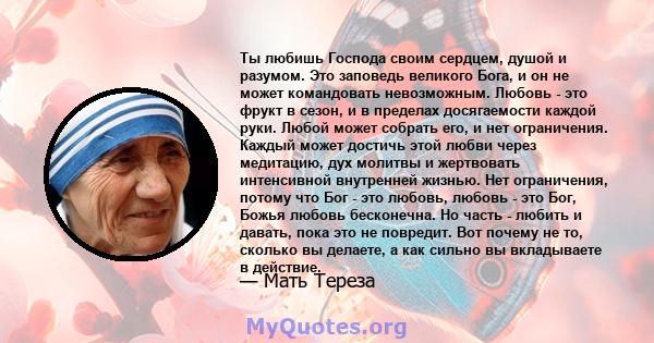 Ты любишь Господа своим сердцем, душой и разумом. Это заповедь великого Бога, и он не может командовать невозможным. Любовь - это фрукт в сезон, и в пределах досягаемости каждой руки. Любой может собрать его, и нет