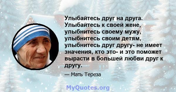 Улыбайтесь друг на друга. Улыбайтесь к своей жене, улыбнитесь своему мужу, улыбнитесь своим детям, улыбнитесь друг другу- не имеет значения, кто это- и это поможет вырасти в большей любви друг к другу.