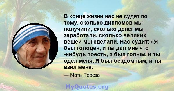 В конце жизни нас не судят по тому, сколько дипломов мы получили, сколько денег мы заработали, сколько великих вещей мы сделали. Нас судит: «Я был голоден, и ты дал мне что -нибудь поесть, я был голым, и ты одел меня. Я 