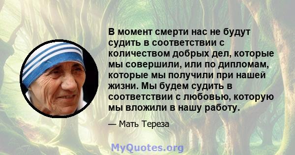 В момент смерти нас не будут судить в соответствии с количеством добрых дел, которые мы совершили, или по дипломам, которые мы получили при нашей жизни. Мы будем судить в соответствии с любовью, которую мы вложили в