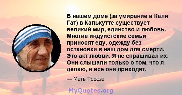 В нашем доме (за умирание в Кали Гат) в Калькутте существует великий мир, единство и любовь. Многие индуистские семьи приносят еду, одежду без остановки в наш дом для смерти. Это акт любви. Я не спрашивал их. Они