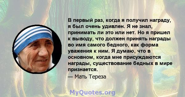 В первый раз, когда я получил награду, я был очень удивлен. Я не знал, принимать ли это или нет. Но я пришел к выводу, что должен принять награды во имя самого бедного, как форма уважения к ним. Я думаю, что в основном, 