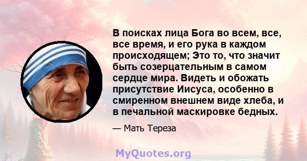 В поисках лица Бога во всем, все, все время, и его рука в каждом происходящем; Это то, что значит быть созерцательным в самом сердце мира. Видеть и обожать присутствие Иисуса, особенно в смиренном внешнем виде хлеба, и