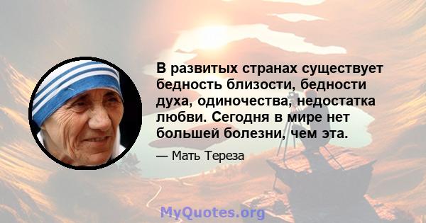 В развитых странах существует бедность близости, бедности духа, одиночества, недостатка любви. Сегодня в мире нет большей болезни, чем эта.