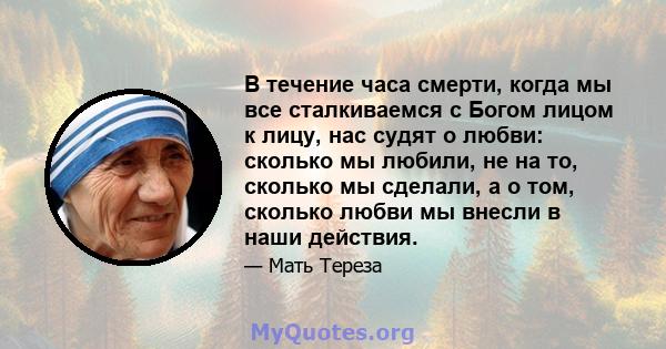 В течение часа смерти, когда мы все сталкиваемся с Богом лицом к лицу, нас судят о любви: сколько мы любили, не на то, сколько мы сделали, а о том, сколько любви мы внесли в наши действия.