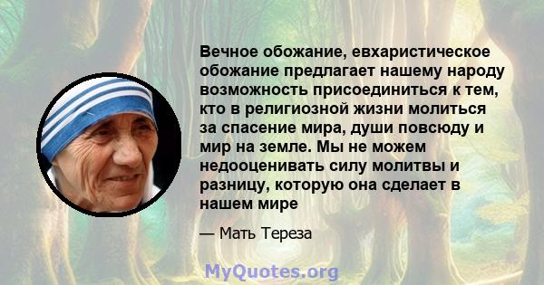 Вечное обожание, евхаристическое обожание предлагает нашему народу возможность присоединиться к тем, кто в религиозной жизни молиться за спасение мира, души повсюду и мир на земле. Мы не можем недооценивать силу молитвы 