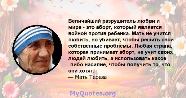 Величайший разрушитель любви и мира - это аборт, который является войной против ребенка. Мать не учится любить, но убивает, чтобы решить свои собственные проблемы. Любая страна, которая принимает аборт, не учит своих