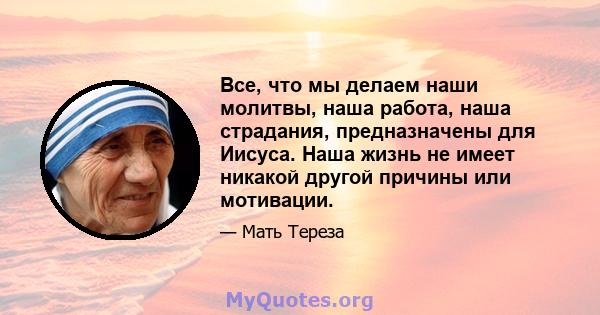 Все, что мы делаем наши молитвы, наша работа, наша страдания, предназначены для Иисуса. Наша жизнь не имеет никакой другой причины или мотивации.