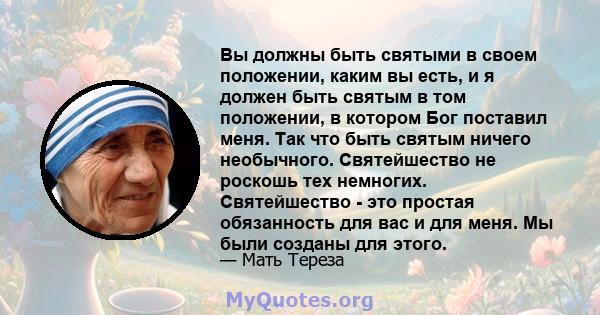 Вы должны быть святыми в своем положении, каким вы есть, и я должен быть святым в том положении, в котором Бог поставил меня. Так что быть святым ничего необычного. Святейшество не роскошь тех немногих. Святейшество -