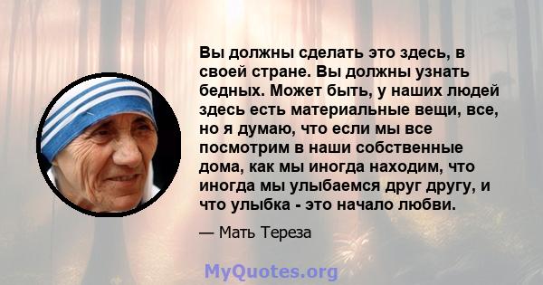 Вы должны сделать это здесь, в своей стране. Вы должны узнать бедных. Может быть, у наших людей здесь есть материальные вещи, все, но я думаю, что если мы все посмотрим в наши собственные дома, как мы иногда находим,