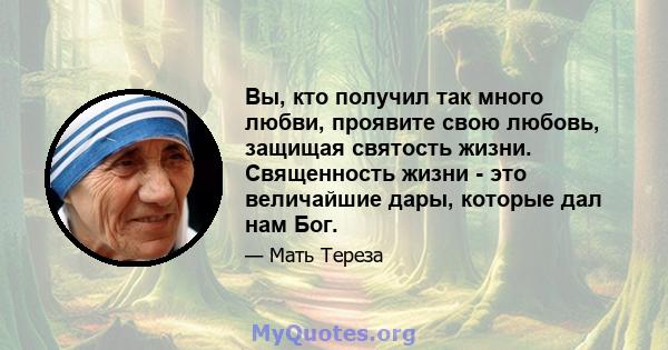 Вы, кто получил так много любви, проявите свою любовь, защищая святость жизни. Священность жизни - это величайшие дары, которые дал нам Бог.