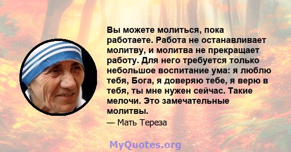 Вы можете молиться, пока работаете. Работа не останавливает молитву, и молитва не прекращает работу. Для него требуется только небольшое воспитание ума: я люблю тебя, Бога, я доверяю тебе, я верю в тебя, ты мне нужен