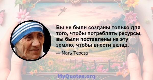 Вы не были созданы только для того, чтобы потреблять ресурсы, вы были поставлены на эту землю, чтобы внести вклад.