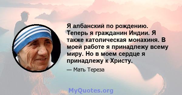 Я албанский по рождению. Теперь я гражданин Индии. Я также католическая монахиня. В моей работе я принадлежу всему миру. Но в моем сердце я принадлежу к Христу.