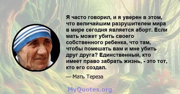 Я часто говорил, и я уверен в этом, что величайшим разрушителем мира в мире сегодня является аборт. Если мать может убить своего собственного ребенка, что там, чтобы помешать вам и мне убить друг друга? Единственный,