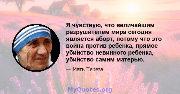 Я чувствую, что величайшим разрушителем мира сегодня является аборт, потому что это война против ребенка, прямое убийство невинного ребенка, убийство самим матерью.